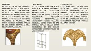 Pechinas.
En efecto, la idea de emplear
pechinas aparece muy tarde
en la arquitectura Romana,
la cual se caracteriza por
resolver el encuentro entre
la base circular de una
cúpula y un espacio inferior
cuadrado o poligonal, así
como también permite pasar
de una cúpula elíptica a una
planta rectangular.
La pilastra
se encuentra adosada a los
muro y a la pared, formando
parte de la estructura
arquitectónica, aunque
además se le dio una función
decorativa. Presenta
funciones estructurales,
sosteniendo techos, tejados,
moldura, entre otros. De tal
manera, estas solían estar
compuestas de los mismos
materiales constructivos de
las columnas.
Las bóvedas
utilizadas por los Romanos
permitían cubrir grandes
espacios. Rompiendo de tal
manera con el cerramiento
estático de las formas
helénicas apartando formas.
Estos se construían mediante
un armazón previo de madera
llamado cimbra.
 