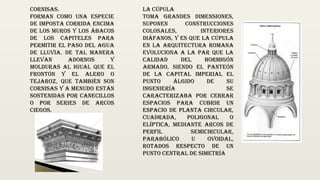 La cúpula
toma grandes dimensiones,
suponen construcciones
colosales, interiores
diáfanos, y es que la cúpula
en la arquitectura romana
evoluciona a la par que la
calidad del hormigón
armado, siendo el Panteón
de la capital imperial el
punto álgido de su
ingeniería Se
caracterizaba por cerrar
espacios para cubrir un
espacio de planta circular,
cuadrada, poligonal o
elíptica, mediante arcos de
perfil semicircular,
parabólico u ovoidal,
rotados respecto de un
punto central de simetría
Cornisas.
Forman como una especie
de imposta corrida encima
de los muros y los ábacos
de los capiteles para
permitir el paso del agua
de lluvia. De tal manera
llevan adornos y
molduras al igual que el
frontón y el alero o
tejaroz, que también son
cornisas y a menudo están
sostenidas por canecillos
o por series de arcos
ciegos.
 