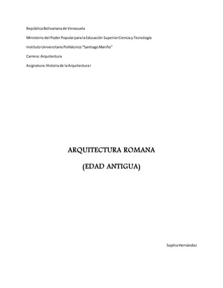 RepúblicaBolivarianade Venezuela
Ministeriodel PoderPopularparalaEducación SuperiorCienciayTecnología
InstitutoUniversitarioPolitécnico“SantiagoMariño”
Carrera: Arquitectura
Asignatura:Historiade laArquitecturaI
ARQUITECTURA ROMANA
(EDAD ANTIGUA)
SophiaHernández
 