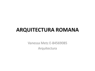 ARQUITECTURA ROMANA
Vanessa Metz E-84569085
Arquitectura
 