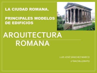 ARQUITECTURA
ROMANA
LUIS JOSÉ SÁNCHEZ MARCO
2º BACHILLERATO
LA CIUDAD ROMANA.
PRINCIPALES MODELOS
DE EDIFICIOS
 