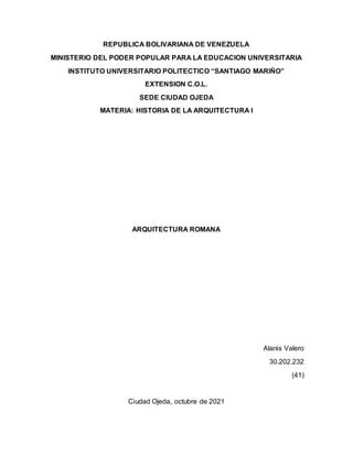 REPUBLICA BOLIVARIANA DE VENEZUELA
MINISTERIO DEL PODER POPULAR PARA LA EDUCACION UNIVERSITARIA
INSTITUTO UNIVERSITARIO POLITECTICO “SANTIAGO MARIÑO”
EXTENSION C.O.L.
SEDE CIUDAD OJEDA
MATERIA: HISTORIA DE LA ARQUITECTURA I
ARQUITECTURA ROMANA
Alanis Valero
30.202.232
(41)
Ciudad Ojeda, octubre de 2021
 