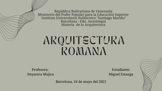 ARQUITECTURA
ROMANA
Profesora:
Deyanira Mujica
República Bolivariana de Venezuela
Ministerio del Poder Popular para la Educación Superior
Instituto Universitario Politécnico "Santiago Mariño"
Barcelona - Edo. Anzoátegui
Historia de la Arquitectura
Estudiante:
Miguel Estanga
Barcelona, 16 de mayo del 2023
 