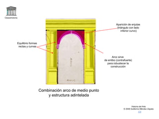 Claseshistoria
Historia del Arte
© 2006 Guillermo Méndez Zapata
Combinación arco de medio punto
y estructura adintelada
Equilibrio formas
rectas y curvas
Arco sirve
de entibo (contrafuerte)
para robustecer la
construcción
Aparición de enjutas
(triángulo con lado
inferior curvo)
 