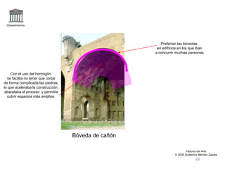 Claseshistoria
Historia del Arte
© 2006 Guillermo Méndez Zapata
Bòveda de cañón
Preferían las bóvedas
en edificios en los que iban
a concurrir muchas personas
Con el uso del hormigón
se facilita no tener que cortar
de forma complicada las piedras,
lo que aceleraba la construcción,
abarataba el proceso y permitía
cubrir espacios más amplios
 