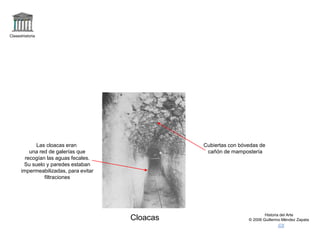 Claseshistoria
Historia del Arte
© 2006 Guillermo Méndez Zapata
Cloacas
Las cloacas eran
una red de galerías que
recogían las aguas fecales.
Su suelo y paredes estaban
impermeabilizadas, para evitar
filtraciones
Cubiertas con bóvedas de
cañón de mampostería
 