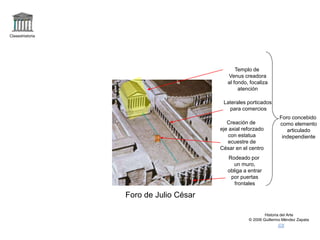 Claseshistoria
Historia del Arte
© 2006 Guillermo Méndez Zapata
Foro de Julio César
Templo de
Venus creadora
al fondo, focaliza
atención
Foro concebido
como elemento
articulado
independiente
Rodeado por
un muro,
obliga a entrar
por puertas
frontales
Laterales porticados
para comercios
Creación de
eje axial reforzado
con estatua
ecuestre de
César en el centro
 