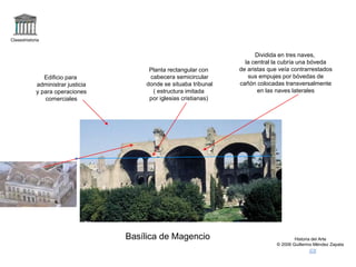 Claseshistoria
Historia del Arte
© 2006 Guillermo Méndez Zapata
Basílica de Magencio
Edificio para
administrar justicia
y para operaciones
comerciales
Planta rectangular con
cabecera semicircular
donde se situaba tribunal
( estructura imitada
por iglesias cristianas)
Dividida en tres naves,
la central la cubría una bóveda
de aristas que veía contrarrestados
sus empujes por bóvedas de
cañón colocadas transversalmente
en las naves laterales
 