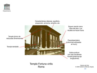 Claseshistoria
Historia del Arte
© 2006 Guillermo Méndez Zapata
Templo Fortuna virilis
Roma
Sobre podium
con solo escalinata
frontal (potencia eje
longitudinal)
Pseudoperíptero
(columnas adosadas
al muro)
Templo jónico de
reducidas dimensiones
Templo tetrástilo
Características clásicas: equilibrio,
proporción, armonía, simetría, etc.
Siguen siendo mera
casa del dios. Los
rituales se hacen fuera
 