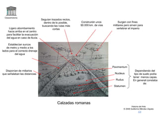 Claseshistoria
Historia del Arte
© 2006 Guillermo Méndez Zapata
Calzadas romanas
Surgen con fines
militares pero sirven para
vertebrar el imperio
Seguían trazados rectos,
dentro de lo posible,
buscando las rutas más
cortas
Establecían surcos
de metro y medio a los
lados para el correcto drenaje
del agua
Disponían de miliarios
que señalaban las distancias
Dependiendo del
tipo de suelo podía
tener menos capas.
En general constaba
de:
Ligero abombamiento
hacia arriba en el centro
para facilitar la evacuación
del agua en caso de lluvia.
Construirán unos
90.000 km. de vías
Pavimentum
Nucleus
Rudus
Statumen
 