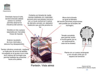 Claseshistoria
Historia del Arte
© 2006 Guillermo Méndez Zapata
Panteón. Vista aérea
Planta con un cuerpo rectangular
y uno circular unido por un
espacio de transición
Dividido en tres cuerpos
separados por marcadas
líneas de imposta
Tambor cilíndrico construido mediante
un triple piso de arcos de ladrillos
incrustados en el grueso muro (más
de 6 metros) de hormigón que
permite trasladar las presiones
hacia ocho pilares
Cubierta con bóveda de media
naranja (realizada con materiales
porosos para que pesase menos) y
con un óculo central de 9 metros
de diámetro cerrado con alabastro
traslúcido que permite penetrar la
luz
Exterior recubierto
de ricos mármoles y
estucos hoy desaparecidos
Templo concebido
para permitir recibir
a mucha gente (ya no
es meramente la
casa de los dioses)
Altura de la bóveda
es igual al diámetro
del recinto (enormes proporciones
solo posible por el empleo del
hormigón)
Orientado hacia el norte,
donde la bóveda celeste
parece no cambiar
permitía observar la
mecánica del cosmos
N
 