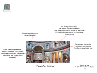 Claseshistoria
Historia del Arte
© 2006 Guillermo Méndez Zapata
Panteón. Interior
Enmascaramiento con
ricos mármoles
Numerosos elementos
constructivos griegos:
frontones, columnas, etc.
En el segundo cuerpo
se abrían vanos con celosía
que aportaban una luz indirecta, siendo el
foco lumínico principal la luz cenital del
óculo central
Entre los ocho pilares se
abren ocho vanos (uno para la
entrada el resto para los astros
conocidos: sol, luna y cinco
planetas)
 