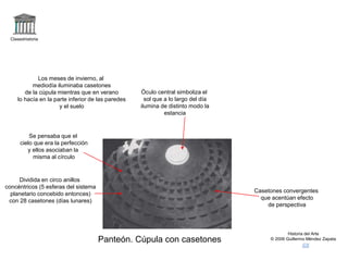 Claseshistoria
Historia del Arte
© 2006 Guillermo Méndez Zapata
Panteón. Cúpula con casetones
Dividida en circo anillos
concéntricos (5 esferas del sistema
planetario concebido entonces)
con 28 casetones (días lunares)
Casetones convergentes
que acentúan efecto
de perspectiva
Óculo central simboliza el
sol que a lo largo del día
ilumina de distinto modo la
estancia
Se pensaba que el
cielo que era la perfección
y ellos asociaban la
misma al círculo
Los meses de invierno, al
mediodía iluminaba casetones
de la cúpula mientras que en verano
lo hacía en la parte inferior de las paredes
y el suelo
 