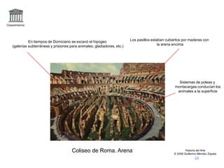 Claseshistoria
Historia del Arte
© 2006 Guillermo Méndez Zapata
Coliseo de Roma. Arena
En tiempos de Domiciano se excavó el hipogeo
(galerías subterráneas y prisiones para animales, gladiadores, etc.)
Los pasillos estaban cubiertos por maderas con
la arena encima
Sistemas de poleas y
montacargas conducían los
animales a la superficie
 