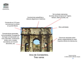 Claseshistoria
Historia del Arte
© 2006 Guillermo Méndez Zapata
Arco de Constantino.
Tres vanos
Ático adintelado
Inscripciones epigráficas y
relieves alegóricos o históricos
Características generales:
monumentalidad, propaganda,
hormigón enmascarado con
ricos mármoles, combinación
dintel y arco, empleo
de órdenes con función
decorativa, etc.
Columnas adosadas sobre
plintos independientes le crean
mayores efectos de claroscuros
Construido en 313 para
conmemorar la victoria
en puente Mulvio
Se le añaden elementos
de otras obras de época de Trajano,
Adriano, Marco Aurelio, etc.
 