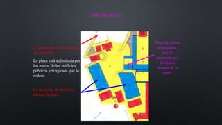 La posición de basílicas
cierran la plaza
La plaza está delimitada por
los muros de los edificios
públicos y religiosos que lo
rodean
Plaza de forma
trapezoidal,
que se
ensancha por
los lados
delante de la
curia.
La plaza esta dominado por
el capitolino.
FORO ROMANO
 