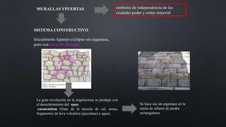 SISTEMA CONSTRUCTIVO
MURALLAS YPUERTAS símbolos de independencia de las
ciudades poder y orden imperial
Inicialmente Aparejo ciclópeo sin argamasa,
pero con arcos de descarga
La gran revolución en la arquitectura se produjo con
el descubrimiento del opus
caementium (fruto de la mezcla de cal, arena,
fragmentos de lava volcánica (puzolana) y agua).
Se hace uso de argamasa en la
unión de sillares de piedra
rectangulares.
 