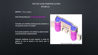 TÉCNICAS DE FORTIFICACIÓN:
PUERTAS
Están flanqueadas por torres que sobresalen
Cerradas con rastrillos al lado que da al exterior y
con puertas el que a la ciudad
En la parte posterior se le añade un patio circular
como protección suplementaria
Después mediante un piso superior a modo de
galería se une la puerta y las torres que la
flanquean
ROMA : Porta Appia
 