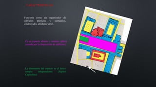 CARACTERISTICAS:
Funciona como eje organizador de
edificios públicos y santuarios,
establecidos alrededor de él.
Es un espacio abierto y unitario (plaza
cerrada por la disposición de edificios)
La dominante del espacio es el único
templo independiente (Júpiter
Capitolino)
 