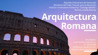 Arquitectura
Romana
Estudiante:
José Nicolas Guerrero S.
CI: 29522948
Profesora: Carola Fermín
Historia de la Arquitectura
Republica Bolivariana de Venezuela
Ministerio del Poder Popular para la Educación
Instituto Universitario Politecnico "Santiago Mariño"
Barinas, estado Barinas
Barinas, julio del 2020
 
