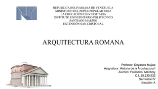 REPUBLICA BOLIVARIANA DE VENEZUELA
MINISTERIO DEL POPER POPULAR PARA
LA EDUCACIÓN UNIVERSITARIA
INSTITUTO UNIVERSITARIO POLITECNICO
SANTIAGO MARIÑO
EXTENSIÓN SAN CRISTOBAL
ARQUITECTURA ROMANA
Profesor: Deyanira Mujica
Asignatura: Historia de la Arquitectura I
Alumno; Polentino, Mardioly
C.I. 28.230.532
Semestre IV
Sección: A
 