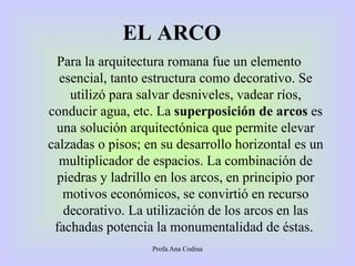 EL   ARCO   P ara la arquitectura romana fue un elemento esencial, tanto estructura como decorativo. Se utilizó para salvar desniveles, vadear ríos, conducir agua, etc. La  superposición de arcos  es una solución arquitectónica que permite elevar calzadas o pisos; en su desarrollo horizontal es un multiplicador de espacios. La combinación de piedras y ladrillo en los arcos, en principio por motivos económicos, se convirtió en recurso decorativo. La utilización de los arcos en las fachadas potencia la monumentalidad de éstas.  Profa.Ana Codina 