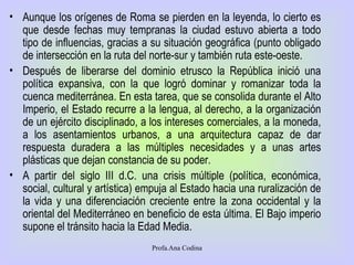 Aunque los orígenes de Roma se pierden en la leyenda, lo cierto es que desde fechas muy tempranas la ciudad estuvo abierta a todo tipo de influencias, gracias a su situación geográfica (punto obligado de intersección en la ruta del norte-sur y también ruta este-oeste. Después de liberarse del dominio etrusco la República inició una política expansiva, con la que logró dominar y romanizar toda la cuenca mediterránea. En esta tarea, que se consolida durante el Alto Imperio, el Estado recurre a la lengua, al derecho, a la organización de un ejército disciplinado, a los intereses comerciales, a la moneda, a los asentamientos urbanos, a una arquitectura capaz de dar respuesta duradera a las múltiples necesidades y a unas artes plásticas que dejan constancia de su poder.  A partir del siglo III d.C. una crisis múltiple (política, económica, social, cultural y artística) empuja al Estado hacia una ruralización de la vida y una diferenciación creciente entre la zona occidental y la oriental del Mediterráneo en beneficio de esta última. El Bajo imperio supone el tránsito hacia la Edad Media.  Profa.Ana Codina 