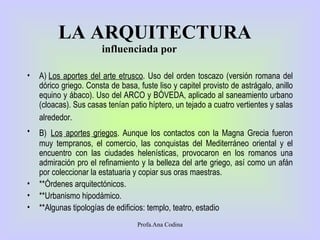 LA ARQUITECTURA   A )  Los aportes  del arte etrusco . Uso del orden toscazo (versión romana del dórico griego. Consta de basa, fuste liso y capitel provisto de astrágalo, anillo equino y ábaco). Uso del ARCO y BÓVEDA, aplicado al saneamiento urbano (cloacas). Sus casas tenían patio híptero, un tejado a cuatro vertientes y salas alrededor.   B)   Los  aport es  grieg o s . Aunque los contactos con la Magna Grecia fueron muy tempranos, el comercio, las conquistas del Mediterráneo oriental  y  el encuentro con las ciudades helenísticas, provocaron en los romanos una admiración pro el refinamiento y la belleza del arte griego, así como un afán por coleccionar la estatuaria y copiar sus oras maestras.  ** Órdenes arquitectónicos . ** Urbanismo hipodámico . ** Algunas tipologías de edificios: templo, teatro, estadio  influenciada por Profa.Ana Codina 