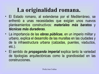 La originalidad romana.   El Estado romano, al extenderse por el Mediterráneo, se enfrentó a unas necesidades que exigían unos nuevos planteamientos constructivos:  materiales más baratos  y  técnicas más duraderas .  La importancia de las  obras públicas , en un imperio militar y urbano, explica el desarrollo de las murallas en las ciudades y de la infraestructura urbana (calzadas, puentes, viaductos, etc.). El sentido de  propaganda imperial  explica tanto la variedad de tipologías arquitectónicas como la grandiosidad en las construcciones. Profa.Ana Codina 