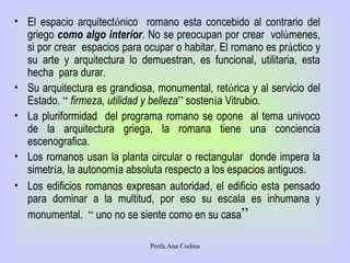 El espacio arquitect ó nico  romano esta concebido al contrario del griego  como algo interior . No se preocupan por crear  vol ú menes, si por crear  espacios para ocupar o habitar. El romano es pr á ctico y su arte y arquitectura lo demuestran, es funcional, utilitaria, esta hecha  para durar.  Su arquitectura es grandiosa, monumental, ret ó rica y al servicio del Estado.  “   firmeza, utilidad y belleza ”  sosten í a Vitrubio. La pluriformidad  del programa romano se opone  al tema univoco de la arquitectura griega, la romana tiene una conciencia escenografica.  Los romanos usan la planta circular o rectangular  donde impera la simetr í a, la autonom í a absoluta respecto a los espacios antiguos. Los edificios romanos expresan autoridad, el edificio esta pensado para dominar a la multitud, por eso su escala es inhumana y monumental.  “  uno no se siente como en su casa ” Profa.Ana Codina 