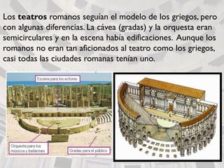 Los teatros romanos seguían el modelo de los griegos, pero
con algunas diferencias. La cávea (gradas) y la orquesta eran
semicirculares y en la escena había edificaciones. Aunque los
romanos no eran tan aficionados al teatro como los griegos,
casi todas las ciudades romanas tenían uno.
 