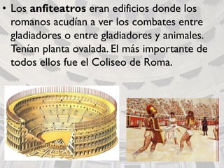• Los anfiteatros eran edificios donde los
romanos acudían a ver los combates entre
gladiadores o entre gladiadores y animales.
Tenían planta ovalada. El más importante de
todos ellos fue el Coliseo de Roma.
 