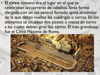 • El circo romano era el lugar en el que se
celebraban las carreras de caballos.Tenía forma
alargada con un eje central llamado spina alrededor
de la que daban vueltas las cuádrigas o carros. En los
extremos se situaban dos postes o metas en torno
a las cuales debían girar los carros. El más grandioso
fue el Circo Máximo de Roma.
 