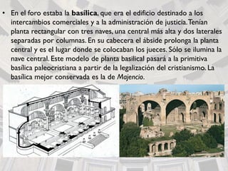 • En el foro estaba la basílica, que era el edificio destinado a los
intercambios comerciales y a la administración de justicia.Tenían
planta rectangular con tres naves, una central más alta y dos laterales
separadas por columnas. En su cabecera el ábside prolonga la planta
central y es el lugar donde se colocaban los jueces. Sólo se ilumina la
nave central. Este modelo de planta basilical pasará a la primitiva
basílica paleocristiana a partir de la legalización del cristianismo. La
basílica mejor conservada es la de Majencio.
 