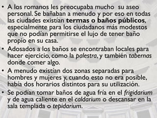 • A los romanos les preocupaba mucho su aseo
personal. Se bañaban a menudo y por eso en todas
las ciudades existían termas o baños públicos,
especialmente para los ciudadanos más modestos
que no podían permitirse el lujo de tener baño
propio en su casa.
• Adosados a los baños se encontraban locales para
hacer ejercicio, como la palestra, y también tabernas
donde comer algo.
• A menudo existían dos zonas separadas para
hombres y mujeres y, cuando esto no era posible,
había dos horarios distintos para su utilización.
• Se podían tomar baños de agua fría en el frigidarium
y de agua caliente en el caldarium o descansar en la
sala templada o tepidarium.
 