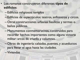 • Los romanos construyeron diferentes tipos de
edificios:
– Edificios religiosos: templos
– Edificios de espectáculos: teatros, anfiteatros y circos.
– Otras construcciones urbanas: basílicas y termas o
baños públicos.
– Monumentos conmemorativos, construidos para
recordar hechos importantes como alguna victoria
militar: arcos de triunfo y columnas.
– Obras de ingeniería: calzadas, puentes, y acueductos
para llevar el agua hasta las ciudades.
– Viviendas
 