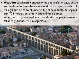• Acueductos: largas conducciones que traían el agua desde
zonas elevadas hasta las cisternas situadas bajo la ciudad. El
más grande de todo el Imperio fue el acueducto de Segovia,
con 728 metros de largo y doble línea de arcos
superpuestos y ejecutados a base de sillares perfectamente
tallados y dispuestos sin argamasa.
 