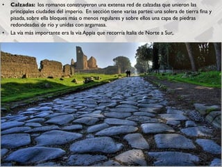 • Calzadas: los romanos construyeron una extensa red de calzadas que unieron las
principales ciudades del imperio. En sección tiene varias partes: una solera de tierra fina y
pisada, sobre ella bloques más o menos regulares y sobre ellos una capa de piedras
redondeadas de río y unidas con argamasa.
• La vía más importante era la vía Appia que recorría Italia de Norte a Sur,.
 