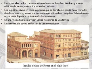• Las viviendas de los romanos más modestos se llamaban insulae, que eran
edificios de varios pisos ubicados en las ciudades.
• Los inquilinos vivían en pisos alquilados que se llamaban cenacula. Pero, como los
alquileres eran muy caros, era frecuente que el inquilino realquilara habitaciones a
otros hasta llegarse a un tremendo hacinamiento.
• En una misma habitación vivían varios miembros de una familia.
• Las letrinas y la cocina solían ser de uso comunitario.
 