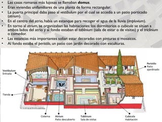• Las casas romanas más lujosas se llamaban domus.
• Eran viviendas unifamiliares de una planta de forma rectangular.
• La puerta principal daba paso al vestibulum por el cual se accedía a un patio porticado
(atrium).
• En el centro del atrio, había un estanque para recoger el agua de la lluvia (impluvium).
• En torno al atrium, se organizaban las habitaciones: los dormitorios o cubicula se sitúan a
ambos lados del atrio y al fondo estaban el tablinium (sala de estar o de visitas) y el triclinium
o comedor.
• Las estancias más importantes solían estar decoradas con pinturas o mosaicos.
• Al fondo estaba el peristilo, un patio con jardín decorado con esculturas.
 