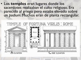 • Los templos eran lugares donde los
sacerdotes realizaban el culto religioso. Era
parecido al griego pero estaba elevado sobre
un podium. Muchos eran de planta rectangular.
 