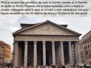 Pero el templo más grandioso de todo el mundo romano es el Panteón
de Agripa en Roma. Presenta una pronaos octástila, como si fuera un
templo rectangular, pero la naos es circular y está cubierta por una gran
cúpula semiesférica (de 43 metros de altura y 32 metros de diámetro).
 