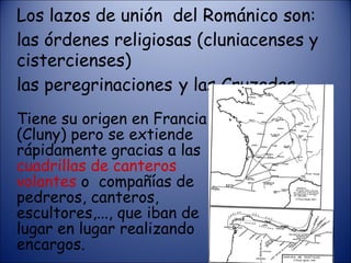 Los lazos de unión  del Románico son: las órdenes religiosas (cluniacenses y cistercienses)  las peregrinaciones  y las Cruzadas. Tiene su origen en Francia (Cluny) pero se extiende rápidamente gracias a las  cuadrillas de canteros volantes  o  compañías de pedreros, canteros, escultores,..., que iban de lugar en lugar realizando encargos. 