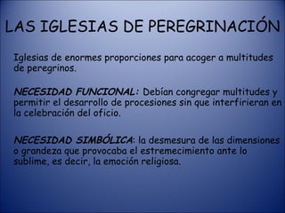 Iglesias de enormes proporciones para acoger a multitudes de peregrinos.   NECESIDAD FUNCIONAL:  Debían congregar multitudes y permitir el desarrollo de procesiones sin que interfirieran en la celebración del oficio.  NECESIDAD SIMBÓLICA : la desmesura de las dimensiones o grandeza que provocaba el estremecimiento ante lo sublime, es decir, la emoción religiosa. LAS IGLESIAS DE PEREGRINACIÓN 