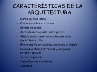 CARACTERÍSTICAS DE LA   ARQUITECTURA Planta de cruz latina Cimborrio sobre el crucero Bóveda de cañón Arcos de medio punto sobre pilares Ábside semicircular en la cabecera de la iglesia tras el altar Girola: pasillo con capillas que rodea el ábside Escasas ventanas estrechas y alargadas (interior oscuro) Torre campanario Contrafuertes exteriores Claustros 