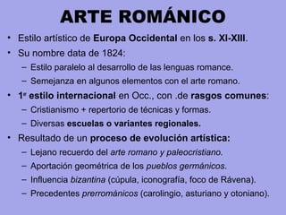 ARTE ROMÁNICO
• Estilo artístico de Europa Occidental en los s. XI-XIII.
• Su nombre data de 1824:
– Estilo paralelo al desarrollo de las lenguas romance.
– Semejanza en algunos elementos con el arte romano.
• 1er
estilo internacional en Occ., con .de rasgos comunes:
– Cristianismo + repertorio de técnicas y formas.
– Diversas escuelas o variantes regionales.
• Resultado de un proceso de evolución artística:
– Lejano recuerdo del arte romano y paleocristiano.
– Aportación geométrica de los pueblos germánicos.
– Influencia bizantina (cúpula, iconografía, foco de Rávena).
– Precedentes prerrománicos (carolingio, asturiano y otoniano).
 