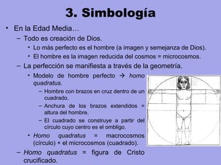 3. Simbología
• En la Edad Media…
– Todo es creación de Dios.
• Lo más perfecto es el hombre (a imagen y semejanza de Dios).
• El hombre es la imagen reducida del cosmos = microcosmos.
– La perfección se manifiesta a través de la geometría.
• Modelo de hombre perfecto  homo
quadratus.
– Hombre con brazos en cruz dentro de un
cuadrado.
– Anchura de los brazos extendidos =
altura del hombre.
– El cuadrado se construye a partir del
círculo cuyo centro es el ombligo.
• Homo quadratus = macrocosmos
(círculo) + el microcosmos (cuadrado).
– Homo quadratus = figura de Cristo
crucificado.
 