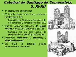 Catedral de Santiago de Compostela.
S. XI-XII
• 1ª iglesia, una obra menor.
• 2º templo mayor, más rico y suntuoso
(finales del s. IX).
– Destruido por Almanzor a fines del s. X,
y reconstruido y consagrado en el 1002.
• Códice Calixtino: proyecto de Diego
Peláez, obispo de Compostela (1075),
– Pretende ser un gran centro de
peregrinación ≈ Saint-Foy de Conques.
• Maestros: Bernardo y Roberto; y
Maestro Esteban.
• En 1122 la catedral estaba
prácticamente terminada.
 