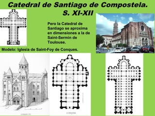 Catedral de Santiago de Compostela.
S. XI-XII
Modelo: Iglesia de Saint-Foy de Conques.
Pero la Catedral de
Santiago se aproxima
en dimensiones a la de
Saint-Sermin de
Toulouse.
 