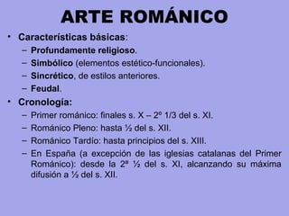 ARTE ROMÁNICO
• Características básicas:
– Profundamente religioso.
– Simbólico (elementos estético-funcionales).
– Sincrético, de estilos anteriores.
– Feudal.
• Cronología:
– Primer románico: finales s. X – 2º 1/3 del s. XI.
– Románico Pleno: hasta ½ del s. XII.
– Románico Tardío: hasta principios del s. XIII.
– En España (a excepción de las iglesias catalanas del Primer
Románico): desde la 2ª ½ del s. XI, alcanzando su máxima
difusión a ½ del s. XII.
 